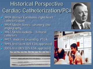 Historical Perspective
Cardiac Catheterization/PCI
 1929-Werner Forsmann, right heart
catheterization
 1959-Mason Sones, coronary cine-
angiography
 1967-Melvin Judkins, femoral
catheters
 1977- Andreas Gruentzig, PTCA
 1994-first stent (US FDA approved)
 2003-first DES (US FDA approved)
 