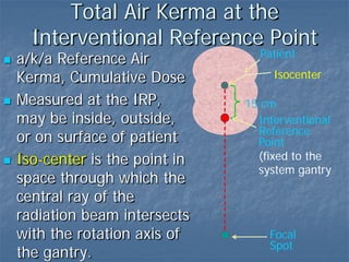 Patient
Total Air Kerma at the
Interventional Reference Point
 a/k/a Reference Air
Kerma, Cumulative Dose
 Measured at the IRP,
may be inside, outside,
or on surface of patient
 Iso-center is the point in
space through which the
central ray of the
radiation beam intersects
with the rotation axis of
the gantry.
15 cm
Isocenter
Focal
Spot
Interventional
Reference
Point
(fixed to the
system gantry
 