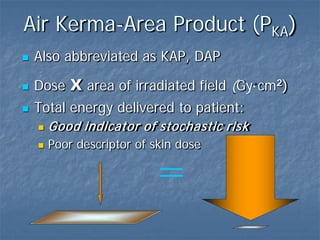Air Kerma-Area Product (PKA)
 Also abbreviated as KAP, DAP
 Dose x area of irradiated field (Gy·cm2)
 Total energy delivered to patient:
 Good indicator of stochastic risk
 Poor descriptor of skin dose
=
 