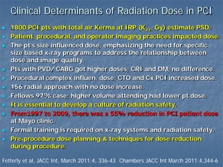 Clinical Determinants of Radiation Dose in PCI
 1800 PCI pts with total air Kerma at IRP (Ka,r, Gy) estimate PSD.
 Patient, procedural, and operator imaging practices impacted dose.
 The pt’s size influenced dose, emphasizing the need for specific
size based x-ray programs to address the relationship between
dose and image quality.
 Pts with PVD/ CABG got higher doses; CRI and DM, no difference.
 Procedural complex influen. dose: CTO and Cx PCI increased dose.
 156 radial approach with no dose increase.
 Fellows 97% case; higher volume attending had lower pt dose.
 It is essential to develop a culture of radiation safety.
 From1997 to 2009, there was a 55% reduction in PCI patient dose
at Mayo clinic.
 Formal training is required on x-ray systems and radiation safety.
 Pre-procedure dose planning & techniques for dose reduction
during procedure.
Fetterly et al, JACC Int, March 2011:4, 336-43 Chambers JACC Int March 2011:4,344-6
 