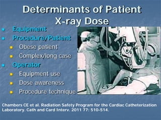 Determinants of Patient
X-ray Dose
 Equipment
 Procedure/Patient
 Obese patient
 Complex/long case
 Operator
 Equipment use
 Dose awareness
 Procedure technique
Chambers CE et al. Radiation Safety Program for the Cardiac Catheterization
Laboratory. Cath and Card Interv. 2011 77: 510-514.
 