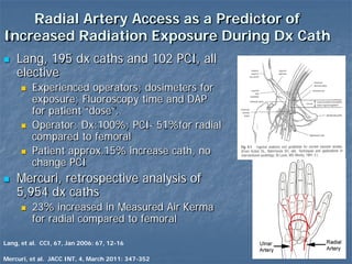 Radial Artery Access as a Predictor of
Increased Radiation Exposure During Dx Cath
 Lang, 195 dx caths and 102 PCI, all
elective
 Experienced operators; dosimeters for
exposure; Fluoroscopy time and DAP
for patient “dose”.
 Operator: Dx:100%; PCI- 51%for radial
compared to femoral
 Patient approx.15% increase cath, no
change PCI
 Mercuri, retrospective analysis of
5,954 dx caths
 23% increased in Measured Air Kerma
for radial compared to femoral
Mercuri, et al. JACC INT, 4, March 2011: 347-352
Lang, et al. CCI, 67, Jan 2006: 67, 12-16
 