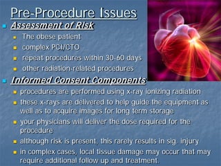 Pre-Procedure Issues
 Assessment of Risk
 The obese patient
 complex PCI/CTO
 repeat procedures within 30-60 days
 other radiation-related procedures
 Informed Consent Components
 procedures are performed using x-ray ionizing radiation
 these x-rays are delivered to help guide the equipment as
well as to acquire images for long term storage
 your physicians will deliver the dose required for the
procedure
 although risk is present, this rarely results in sig. injury
 in complex cases, local tissue damage may occur that may
require additional follow up and treatment.
 