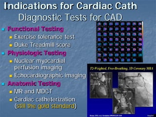 Indications for Cardiac Cath
Diagnostic Tests for CAD
 Functional Testing
 Exercise tolerance test
 Duke Treadmill score
 Physiologic Testing
 Nuclear myocardial
perfusion imaging
 Echocardiographic imaging
 Anatomic Testing
 MR and MDCT
 Cardiac catheterization
(still the gold standard)
 