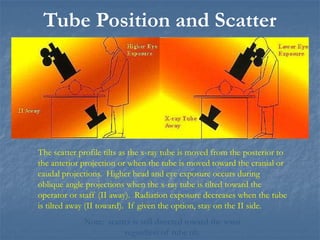 Tube Position and Scatter
The scatter profile tilts as the x-ray tube is moved from the posterior to
the anterior projection or when the tube is moved toward the cranial or
caudal projections. Higher head and eye exposure occurs during
oblique angle projections when the x-ray tube is tilted toward the
operator or staff (II away). Radiation exposure decreases when the tube
is tilted away (II toward). If given the option, stay on the II side.
Note: scatter is still directed toward the waist
regardless of tube tilt.
 