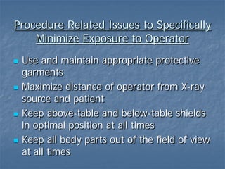 Procedure Related Issues to Specifically
Minimize Exposure to Operator
 Use and maintain appropriate protective
garments
 Maximize distance of operator from X-ray
source and patient
 Keep above-table and below-table shields
in optimal position at all times
 Keep all body parts out of the field of view
at all times
 