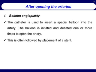 14
After opening the arteries
1. Balloon angioplasty
 The catheter is used to insert a special balloon into the
artery. The balloon is inflated and deflated one or more
times to open the artery.
 This is often followed by placement of a stent.
 