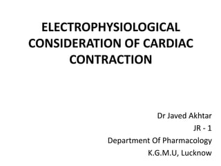 ELECTROPHYSIOLOGICAL
CONSIDERATION OF CARDIAC
CONTRACTION
Dr Javed Akhtar
JR - 1
Department Of Pharmacology
K.G.M.U, Lucknow
 
