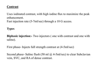 Contrast
Uses iodinated contrast, with high iodine flux to maximize the peak
enhancement.
Fast injection rate (5-7ml/sec) through a 18 G access.
Types
Biphasic injection:- Two injectors ( one with contrast and one with
saline).
First phase- Injects full strength contrast at (4-5ml/sec)
Second phase- Saline flush (50 ml @ 4-5ml/sec) to clear Subclavian
vein, SVC, and RA of dense contrast.
 
