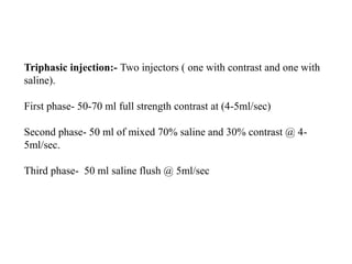 Triphasic injection:- Two injectors ( one with contrast and one with
saline).
First phase- 50-70 ml full strength contrast at (4-5ml/sec)
Second phase- 50 ml of mixed 70% saline and 30% contrast @ 4-
5ml/sec.
Third phase- 50 ml saline flush @ 5ml/sec
 