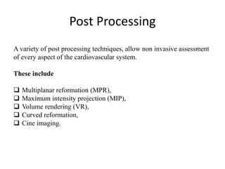 Post Processing
A variety of post processing techniques, allow non invasive assessment
of every aspect of the cardiovascular system.
These include
 Multiplanar reformation (MPR),
 Maximum intensity projection (MIP),
 Volume rendering (VR),
 Curved reformation,
 Cine imaging.
 