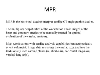 MPR
MPR is the basic tool used to interpret cardiac CT angiographic studies.
The multiplanar capabilities of the workstation allow images of the
heart and coronary arteries to be manually rotated for optimal
evaluation of the cardiac anatomy.
Most workstations with cardiac analysis capabilities can automatically
orient volumetric image data sets along the cardiac axes and into the
traditionally used cardiac planes (ie, short-axis, horizontal long-axis,
vertical long-axis).
 