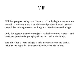 MIP
MIP is a postprocessing technique that takes the highest-attenuation
voxel in a predetermined slab of data and projects it from the user
toward the viewing screen, resulting in a two-dimensional image.
Only the highest-attenuation objects, typically contrast material and
bone, are preferentially displayed and retained in the image.
The limitation of MIP images is that they lack depth and spatial
information regarding relationships to adjacent structures.
 