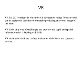 VR
VR is a 3D technique in which the CT attenuation values for each voxel
can be assigned a specific color thereby producing an overall image of
the heart.
VR is the only true 3D technique and provides the depth and spatial
information that is lacking with MIP.
VR techniques facilitate surface evaluation of the heart and coronary
arteries.
 