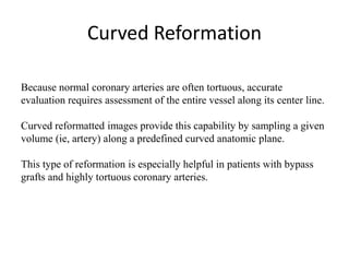 Curved Reformation
Because normal coronary arteries are often tortuous, accurate
evaluation requires assessment of the entire vessel along its center line.
Curved reformatted images provide this capability by sampling a given
volume (ie, artery) along a predefined curved anatomic plane.
This type of reformation is especially helpful in patients with bypass
grafts and highly tortuous coronary arteries.
 