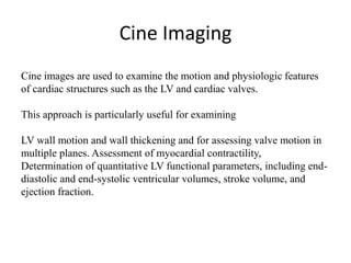 Cine Imaging
Cine images are used to examine the motion and physiologic features
of cardiac structures such as the LV and cardiac valves.
This approach is particularly useful for examining
LV wall motion and wall thickening and for assessing valve motion in
multiple planes. Assessment of myocardial contractility,
Determination of quantitative LV functional parameters, including end-
diastolic and end-systolic ventricular volumes, stroke volume, and
ejection fraction.
 