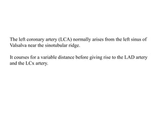 The left coronary artery (LCA) normally arises from the left sinus of
Valsalva near the sinotubular ridge.
It courses for a variable distance before giving rise to the LAD artery
and the LCx artery.
 