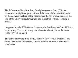 The RCA normally arises from the right coronary sinus (CS) and
courses in the right AV groove toward the crux of the heart (the point
on the posterior surface of the heart where the AV groove transects the
line of the interventricular septum and interatrial septum, forming a
cross).
In approximately 50%–60% of patients, the first branch of the RCA is a
conus artery. The conus artery can also arise directly from the aorta
(30%–35% of patients).
The conus artery supplies the RV outflow tract (conus arteriosis) and
forms the circle of Vieussens, an anastomosis with the LAD arterial
circulation.
 