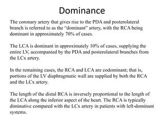 Dominance
The coronary artery that gives rise to the PDA and posterolateral
branch is referred to as the “dominant” artery, with the RCA being
dominant in approximately 70% of cases.
The LCA is dominant in approximately 10% of cases, supplying the
entire LV, accompanied by the PDA and posterolateral branches from
the LCx artery.
In the remaining cases, the RCA and LCA are codominant; that is,
portions of the LV diaphragmatic wall are supplied by both the RCA
and the LCx artery.
The length of the distal RCA is inversely proportional to the length of
the LCA along the inferior aspect of the heart. The RCA is typically
diminutive compared with the LCx artery in patients with left-dominant
systems.
 