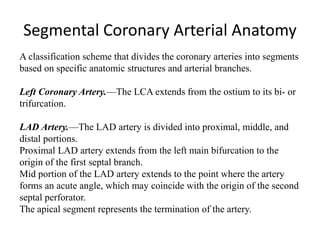 Segmental Coronary Arterial Anatomy
A classification scheme that divides the coronary arteries into segments
based on specific anatomic structures and arterial branches.
Left Coronary Artery.—The LCA extends from the ostium to its bi- or
trifurcation.
LAD Artery.—The LAD artery is divided into proximal, middle, and
distal portions.
Proximal LAD artery extends from the left main bifurcation to the
origin of the first septal branch.
Mid portion of the LAD artery extends to the point where the artery
forms an acute angle, which may coincide with the origin of the second
septal perforator.
The apical segment represents the termination of the artery.
 