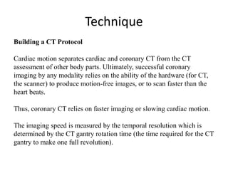 Technique
Building a CT Protocol
Cardiac motion separates cardiac and coronary CT from the CT
assessment of other body parts. Ultimately, successful coronary
imaging by any modality relies on the ability of the hardware (for CT,
the scanner) to produce motion-free images, or to scan faster than the
heart beats.
Thus, coronary CT relies on faster imaging or slowing cardiac motion.
The imaging speed is measured by the temporal resolution which is
determined by the CT gantry rotation time (the time required for the CT
gantry to make one full revolution).
 