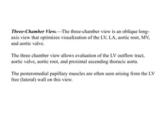 Three-Chamber View.—The three-chamber view is an oblique long-
axis view that optimizes visualization of the LV, LA, aortic root, MV,
and aortic valve.
The three chamber view allows evaluation of the LV outflow tract,
aortic valve, aortic root, and proximal ascending thoracic aorta.
The posteromedial papillary muscles are often seen arising from the LV
free (lateral) wall on this view.
 
