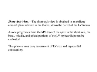 Short-Axis View.—The short-axis view is obtained in an oblique
coronal plane relative to the thorax, down the barrel of the LV lumen.
As one progresses from the MV toward the apex in the short axis, the
basal, middle, and apical portions of the LV myocardium can be
evaluated.
This plane allows easy assessment of LV size and myocardial
contractility.
 
