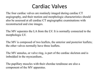 Cardiac Valves
The four cardiac valves are routinely imaged during cardiac CT
angiography, and their motion and morphologic characteristics should
also be assessed at all cardiac CT angiographic examinations with
reconstructed and cine images.
The MV separates the LA from the LV. It is normally connected to the
morphologic LV.
The MV is composed of two leaflets, the anterior and posterior leaflets;
the other valves normally have three leaflets.
The MV annulus, or valve ring, is part of the cardiac skeleton and is
imbedded in the myocardium..
The papillary muscles with their chordae tendineae are also a
component of the MV apparatus.
 