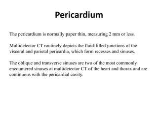 Pericardium
The pericardium is normally paper thin, measuring 2 mm or less.
Multidetector CT routinely depicts the fluid-filled junctions of the
visceral and parietal pericardia, which form recesses and sinuses.
The oblique and transverse sinuses are two of the most commonly
encountered sinuses at multidetector CT of the heart and thorax and are
continuous with the pericardial cavity.
 