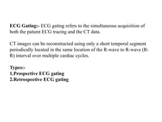 ECG Gating:- ECG gating refers to the simultaneous acquisition of
both the patient ECG tracing and the CT data.
CT images can be reconstructed using only a short temporal segment
periodically located in the same location of the R-wave to R-wave (R-
R) interval over multiple cardiac cycles.
Types:-
1.Prospective ECG gating
2.Retrospective ECG gating
 