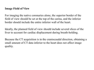 Image Field of View
For imaging the native coronaries alone, the superior border of the
field of view should be set at the top of the carina, and the inferior
border should include the entire inferior wall of the heart.
Ideally, the planned field of view should include several slices of the
liver to account for cardiac displacement during breath-holding.
Because the CT acquisition is in the craniocaudal direction, obtaining a
small amount of CT data inferior to the heart does not affect image
quality.
 