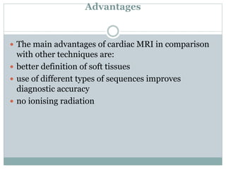 Advantages
 The main advantages of cardiac MRI in comparison
with other techniques are:
 better definition of soft tissues
 use of different types of sequences improves
diagnostic accuracy
 no ionising radiation
 