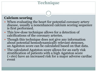 Technique
Calcium scoring
 When evaluating the heart for potential coronary artery
disease, usually a nonenhanced calcium scoring sequence
is first performed.
 This low-dose technique allows for a detection of
calcifications of the coronary arteries.
 Though this technique does not give any information
about potential hemodynamically relevant stenoses,
an Agatston score can be calculated based on that data.
 The calculated Agatston score allows for an early risk
stratification of patients with a high Agatston score
(>160) have an increased risk for a major adverse cardiac
event
 