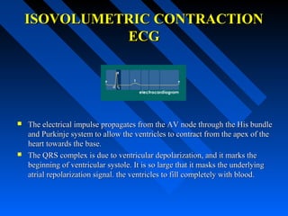 ISOVOLUMETRIC CONTRACTIONISOVOLUMETRIC CONTRACTION
ECGECG
 The electrical impulse propagates from the AV node through the His bundleThe electrical impulse propagates from the AV node through the His bundle
and Purkinje system to allow the ventricles to contract from the apex of theand Purkinje system to allow the ventricles to contract from the apex of the
heart towards the base.heart towards the base.
 The QRS complex is due to ventricular depolarization, and it marks theThe QRS complex is due to ventricular depolarization, and it marks the
beginning of ventricular systole. It is so large that it masks the underlyingbeginning of ventricular systole. It is so large that it masks the underlying
atrial repolarization signal. the ventricles to fill completely with blood.atrial repolarization signal. the ventricles to fill completely with blood.
 