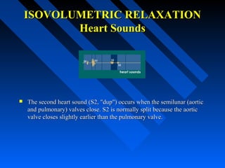 ISOVOLUMETRIC RELAXATIONISOVOLUMETRIC RELAXATION
Heart SoundsHeart Sounds
 The second heart sound (S2, "dup") occurs when the semilunar (aorticThe second heart sound (S2, "dup") occurs when the semilunar (aortic
and pulmonary) valves close. S2 is normally split because the aorticand pulmonary) valves close. S2 is normally split because the aortic
valve closes slightly earlier than the pulmonary valve.valve closes slightly earlier than the pulmonary valve.
 
