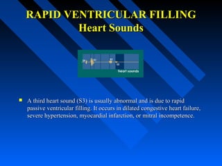 RAPID VENTRICULAR FILLINGRAPID VENTRICULAR FILLING
Heart SoundsHeart Sounds
 A third heart sound (S3) is usually abnormal and is due to rapidA third heart sound (S3) is usually abnormal and is due to rapid
passive ventricular filling. It occurs in dilated congestive heart failure,passive ventricular filling. It occurs in dilated congestive heart failure,
severe hypertension, myocardial infarction, or mitral incompetence.severe hypertension, myocardial infarction, or mitral incompetence.
 