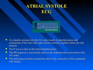 ATRIAL SYSTOLEATRIAL SYSTOLE
ECGECG
 An impulse arising from the SA node results in depolarization andAn impulse arising from the SA node results in depolarization and
contraction of the atria (the right atrium contracts slightly before the leftcontraction of the atria (the right atrium contracts slightly before the left
atrium).atrium).
 The P wave is due to this atrial depolarization.The P wave is due to this atrial depolarization.
 The PR segment is electrically quiet as the depolarization proceeds to theThe PR segment is electrically quiet as the depolarization proceeds to the
AV node.AV node.
 This brief pause before contraction allows the ventricles to fill completelyThis brief pause before contraction allows the ventricles to fill completely
with blood.with blood.
 