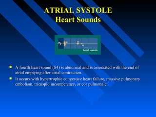 ATRIAL SYSTOLEATRIAL SYSTOLE
Heart SoundsHeart Sounds
 A fourth heart sound (S4) is abnormal and is associated with the end ofA fourth heart sound (S4) is abnormal and is associated with the end of
atrial emptying after atrial contraction.atrial emptying after atrial contraction.
 It occurs with hypertrophic congestive heart failure, massive pulmonaryIt occurs with hypertrophic congestive heart failure, massive pulmonary
embolism, tricuspid incompetence, or cor pulmonale.embolism, tricuspid incompetence, or cor pulmonale.
 