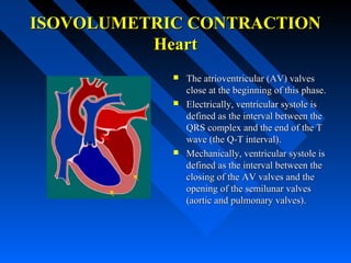 ISOVOLUMETRIC CONTRACTIONISOVOLUMETRIC CONTRACTION
HeartHeart
 The atrioventricular (AV) valvesThe atrioventricular (AV) valves
close at the beginning of this phase.close at the beginning of this phase.
 Electrically, ventricular systole isElectrically, ventricular systole is
defined as the interval between thedefined as the interval between the
QRS complex and the end of the TQRS complex and the end of the T
wave (the Q-T interval).wave (the Q-T interval).
 Mechanically, ventricular systole isMechanically, ventricular systole is
defined as the interval between thedefined as the interval between the
closing of the AV valves and theclosing of the AV valves and the
opening of the semilunar valvesopening of the semilunar valves
(aortic and pulmonary valves).(aortic and pulmonary valves).
 