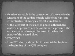  Ventricular systole is the contraction of the ventricular
syncytium of the cardiac muscle cells of the right and
left ventricles, following electrical stimulation.
 At the later part of the ejection phase, although the
ventricular pressure falls below the aortic pressure, the
aortic valve remains open because of the inertial
energy of the ejected blood
DETECTION:
 In an ECG electrical systole of the ventricles begins at
the beginning of the QRS complex
 