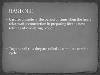  Cardiac diastole is the period of time when the heart
relaxes after contraction in preparing for the next
refilling of circulating blood.
 Together all this they are called as complete cardiac
cycle
 