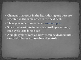  Changes that occur in the heart during one beat are
repeated in the same order in the next beat.
 This cyclic repetition is called cardiac cycle.
 Since the heart rate in man is 70 to 80 per minute,
each cycle lasts for 0.8 sec.
 A single cycle of cardiac activity can be divided into
two basic phases - diastole and systole.
 