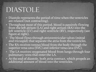  Diastole represents the period of time when the ventricles
are relaxed (not contracting).
 Throughout most of this period, blood is passively flowing
from the left atrium (LA) and right atrium (RA) into the
left ventricle (LV) and right ventricle (RV), respectively (see
figure at right).
 The blood flows through atrioventricular valves (mitral
and tricuspid) that separate the atria from the ventricles.
 The RA receives venous blood from the body through the
superior vena cava (SVC) and inferior vena cava (IVC).
 The LA receives oxygenated blood from lungs through four
pulmonary veins that enter the LA.
 At the end of diastole, both atria contract, which propels an
additional amount of blood into the ventricles.
 