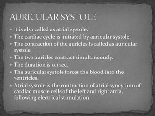  It is also called as atrial systole.
 The cardiac cycle is initiated by auricular systole.
 The contraction of the auricles is called as auricular
systole.
 The two auricles contract simultaneously.
 The duration is 0.1 sec.
 The auricular systole forces the blood into the
ventricles.
 Atrial systole is the contraction of atrial syncytium of
cardiac muscle cells of the left and right atria,
following electrical stimulation.
 
