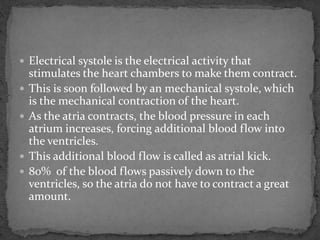  Electrical systole is the electrical activity that
stimulates the heart chambers to make them contract.
 This is soon followed by an mechanical systole, which
is the mechanical contraction of the heart.
 As the atria contracts, the blood pressure in each
atrium increases, forcing additional blood flow into
the ventricles.
 This additional blood flow is called as atrial kick.
 80% of the blood flows passively down to the
ventricles, so the atria do not have to contract a great
amount.
 