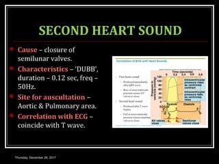 SECOND HEART SOUND
 Cause – closure of
semilunar valves.
 Characteristics – ‘DUBB’,
duration – 0.12 sec, freq –
50Hz.
 Site for auscultation –
Aortic & Pulmonary area.
 Correlation with ECG –
coincide with T wave.
Thursday, December 28, 2017
 
