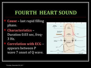FOURTH HEART SOUND
 Cause – last rapid filling
phase.
 Characteristics –
Duration 0.03 sec, freq-
3 Hz.
 Correlation with ECG –
appears between P
wave 7 onset of Q wave.
Thursday, December 28, 2017
 