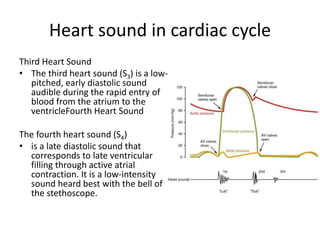 Heart sound in cardiac cycle
Third Heart Sound
• The third heart sound (S3) is a low-
pitched, early diastolic sound
audible during the rapid entry of
blood from the atrium to the
ventricleFourth Heart Sound
The fourth heart sound (S4)
• is a late diastolic sound that
corresponds to late ventricular
filling through active atrial
contraction. It is a low-intensity
sound heard best with the bell of
the stethoscope.
 