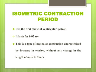 ISOMETRIC CONTRACTION
PERIOD
 It is the first phase of ventricular systole.
 It lasts for 0.05 sec.
 This is a type of muscular contraction characterized
by increase in tension, without any change in the
length of muscle fibers.
 
