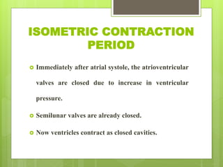 ISOMETRIC CONTRACTION
PERIOD
 Immediately after atrial systole, the atrioventricular
valves are closed due to increase in ventricular
pressure.
 Semilunar valves are already closed.
 Now ventricles contract as closed cavities.
 